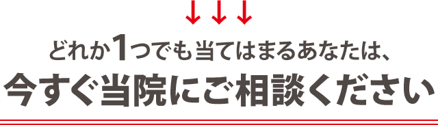 どれか一つでも当てはまる方は 今すぐに当院にご相談ください!
